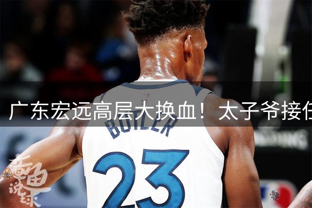 广东宏远高层大换血！太子爷接任总经理，胡明轩留队成定局