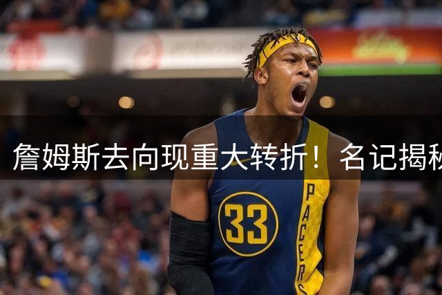 詹姆斯去向现重大转折！名记揭秘：两大全明星成关键筹码