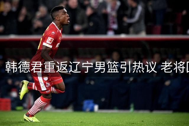 韩德君重返辽宁男篮引热议 老将回归背后的战略考量